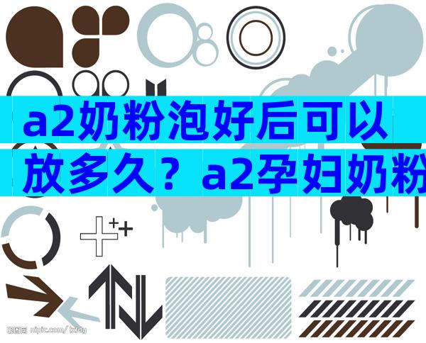a2奶粉泡好后可以放多久？a2孕妇奶粉开盖多久不能喝？