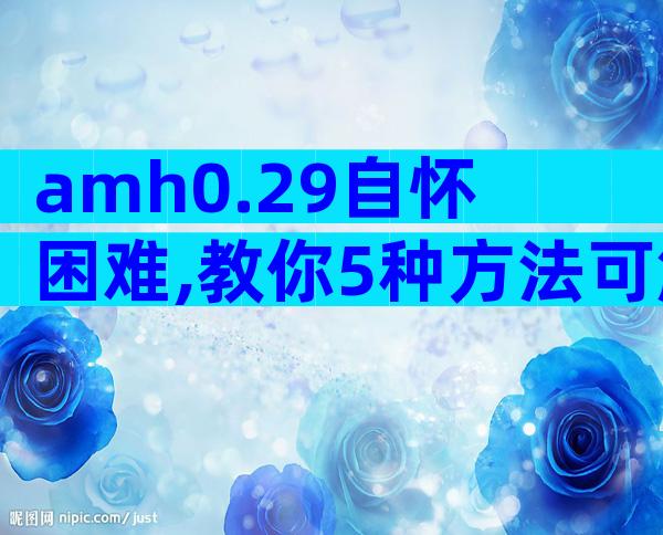 amh0.29自怀困难,教你5种方法可解决