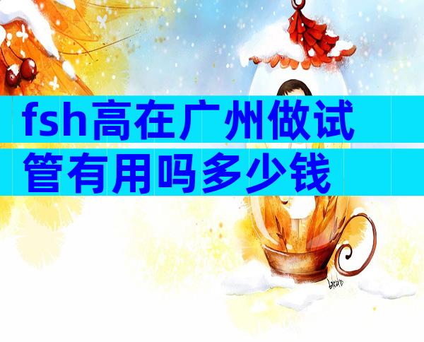 fsh高在广州做试管有用吗多少钱