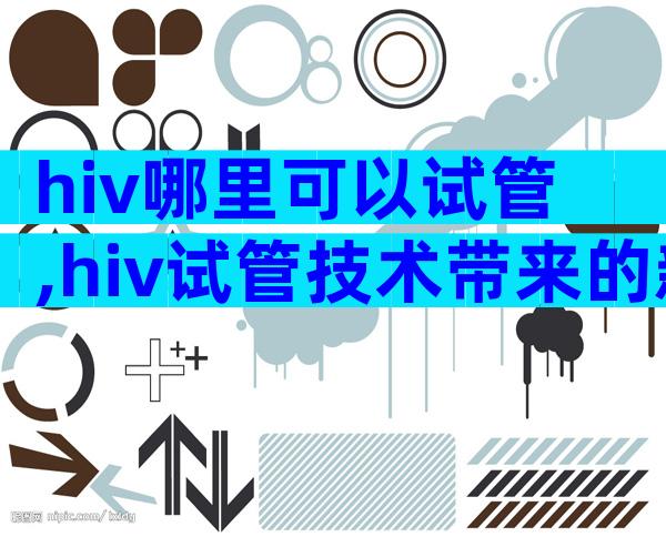 hiv哪里可以试管,hiv试管技术带来的新希望