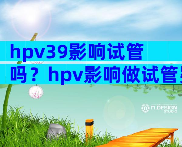 hpv39影响试管吗？hpv影响做试管婴儿吗？
