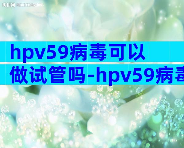hpv59病毒可以做试管吗-hpv59病毒可以做试管吗会传染吗