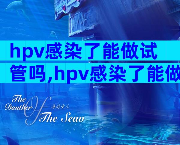 hpv感染了能做试管吗,hpv感染了能做试管吗