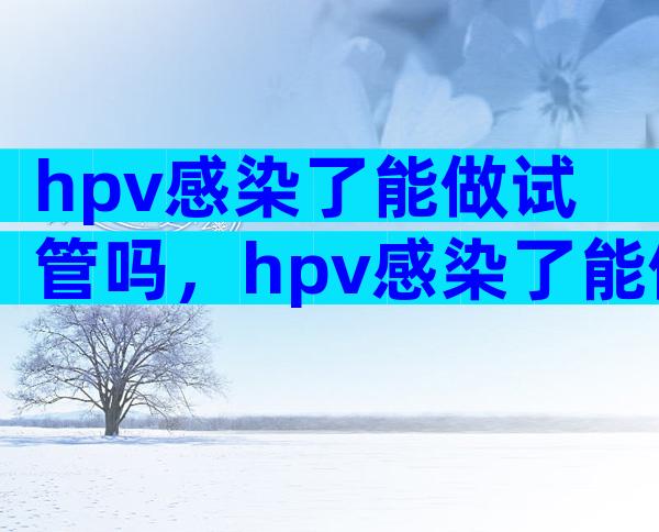 hpv感染了能做试管吗，hpv感染了能做试管吗