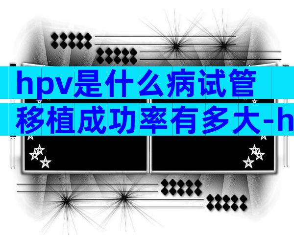 hpv是什么病试管移植成功率有多大-hpv感染做试管
