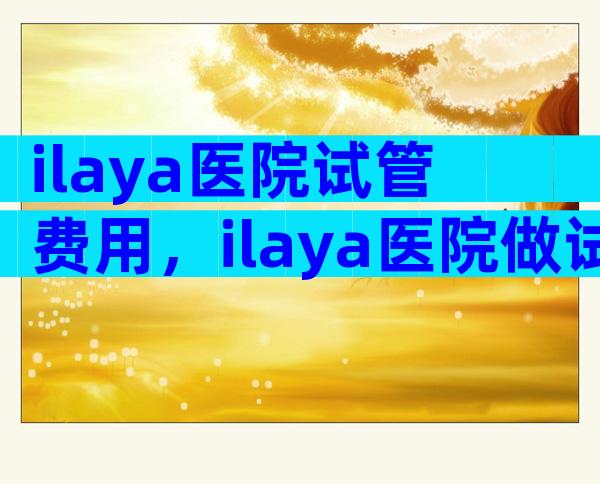 ilaya医院试管费用，ilaya医院做试管多少钱？