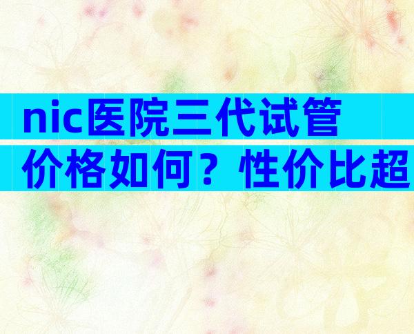 nic医院三代试管价格如何？性价比超高的生育选择！