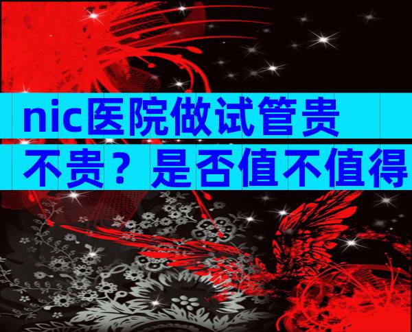 nic医院做试管贵不贵？是否值不值得一试？