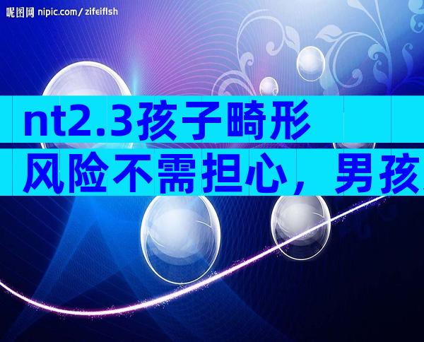 nt2.3孩子畸形风险不需担心，男孩女孩无需无创DNA