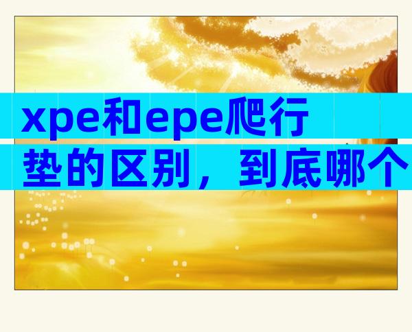 xpe和epe爬行垫的区别，到底哪个更好对比后才知道