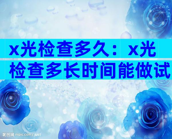 x光检查多久：x光检查多长时间能做试管