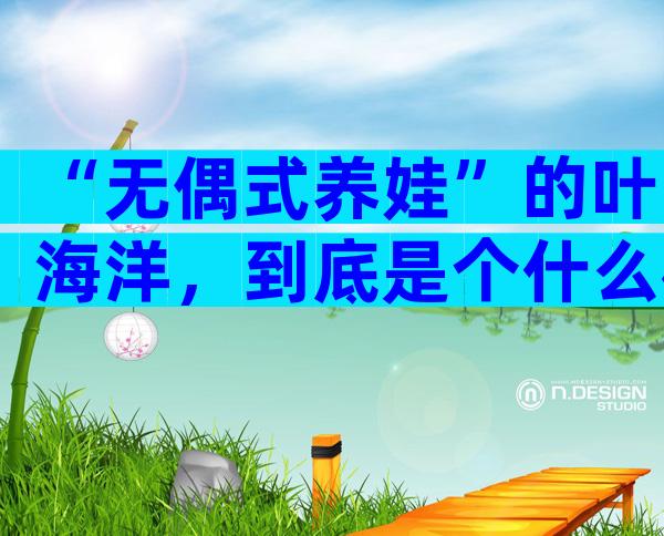 “无偶式养娃”的叶海洋，到底是个什么样的人？