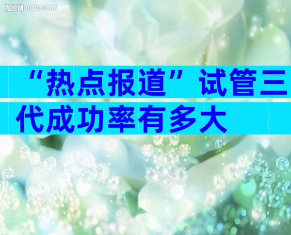 “热点报道”试管三代成功率有多大