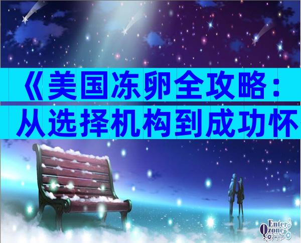 《美国冻卵全攻略：从选择机构到成功怀孕的全流程指南》