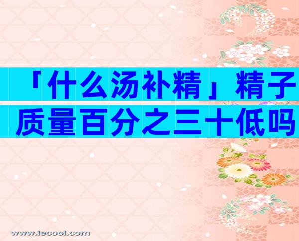 「什么汤补精」精子质量百分之三十低吗