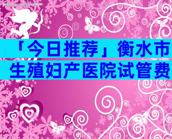 「今日推荐」衡水市生殖妇产医院试管费用参考