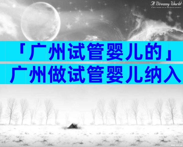 「广州试管婴儿的」广州做试管婴儿纳入医保吗？