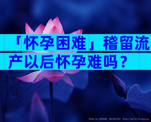 「怀孕困难」稽留流产以后怀孕难吗？