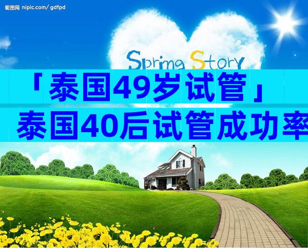 「泰国49岁试管」泰国40后试管成功率