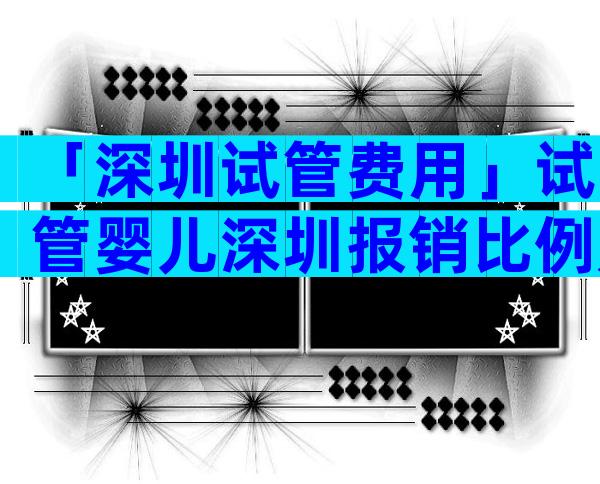 「深圳试管费用」试管婴儿深圳报销比例是多少？