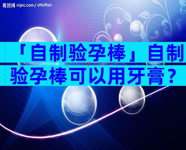 「自制验孕棒」自制验孕棒可以用牙膏？