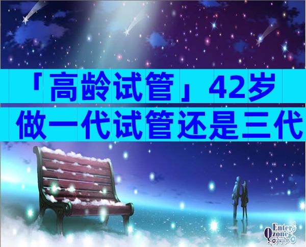 「高龄试管」42岁做一代试管还是三代试管？