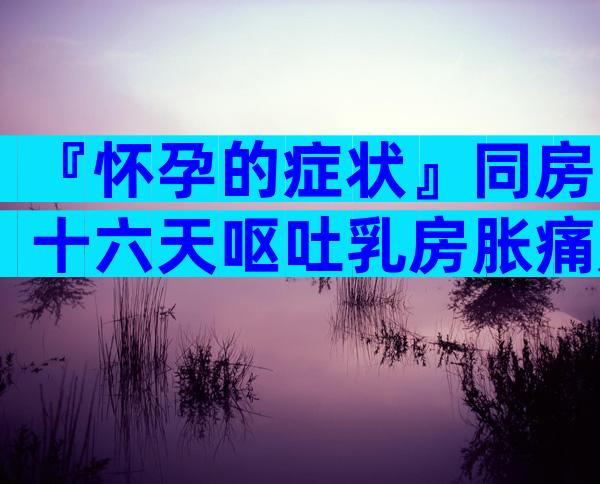 『怀孕的症状』同房十六天呕吐乳房胀痛是怀孕了吗