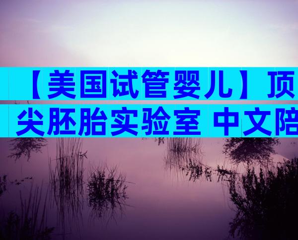 【美国试管婴儿】顶尖胚胎实验室+中文陪诊，让好孕更简单