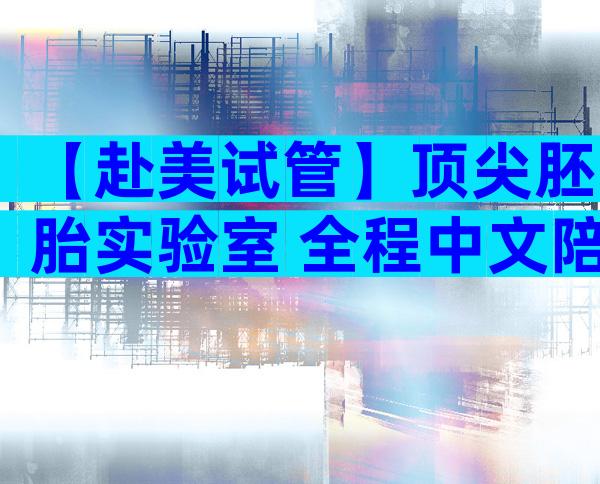 【赴美试管】顶尖胚胎实验室+全程中文陪诊,30+岁家庭好孕提速方案