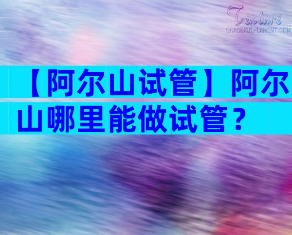 【阿尔山试管】阿尔山哪里能做试管？