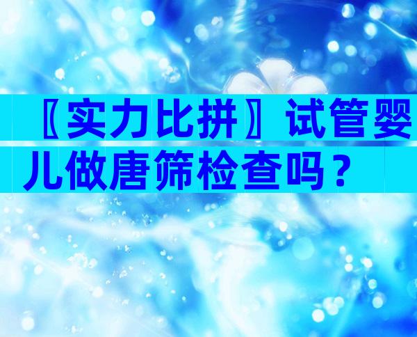 〖实力比拼〗试管婴儿做唐筛检查吗？