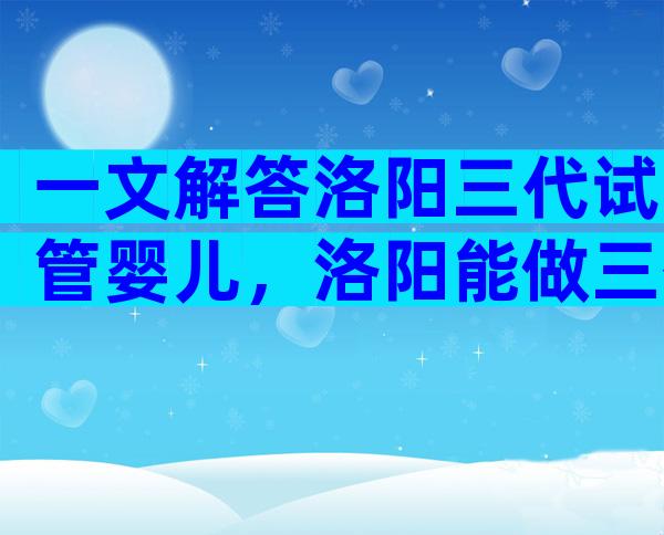 一文解答洛阳三代试管婴儿，洛阳能做三代试管的医院推荐