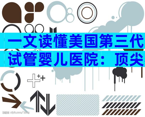 一文读懂美国第三代试管婴儿医院：顶尖机构全景解析