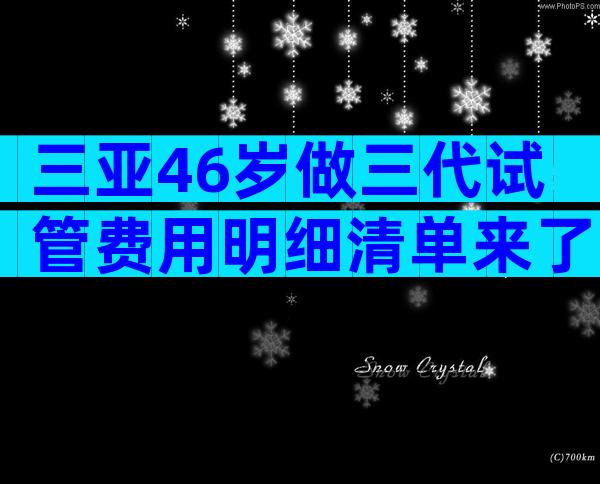 三亚46岁做三代试管费用明细清单来了!看完便知准备多少