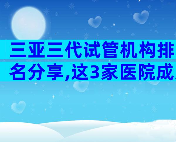 三亚三代试管机构排名分享,这3家医院成为本地热门