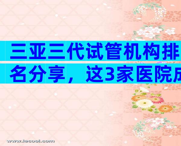 三亚三代试管机构排名分享，这3家医院成为本地热门