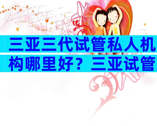 三亚三代试管私人机构哪里好？三亚试管十大医院分析