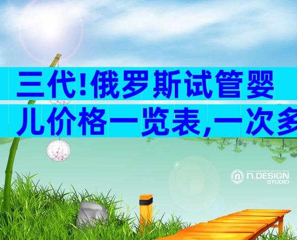 三代!俄罗斯试管婴儿价格一览表,一次多少钱成功