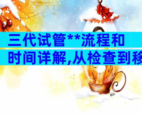 三代试管**流程和时间详解,从检查到移植有6大步骤