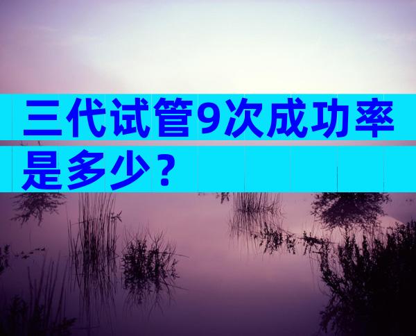 三代试管9次成功率是多少？