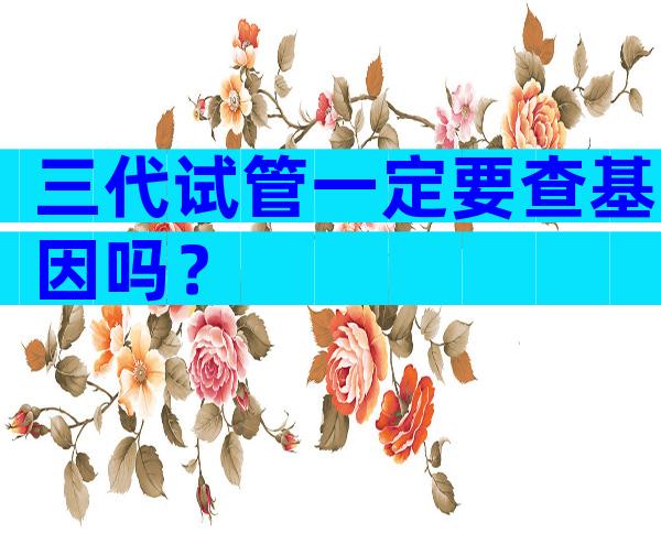 三代试管一定要查基因吗？