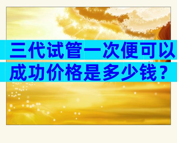 三代试管一次便可以成功价格是多少钱？