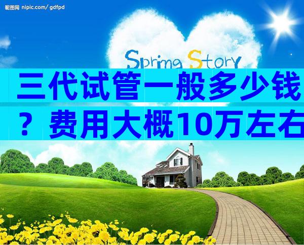 三代试管一般多少钱？费用大概10万左右！