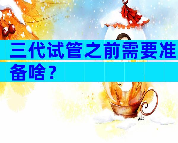 三代试管之前需要准备啥？
