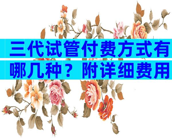 三代试管付费方式有哪几种？附详细费用明细表