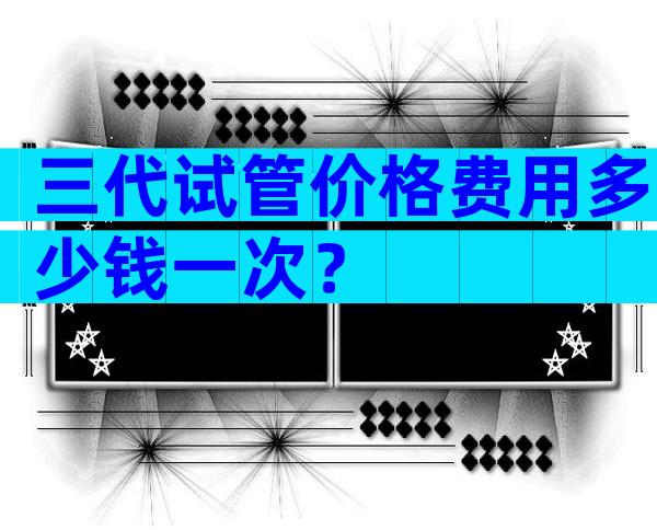 三代试管价格费用多少钱一次？