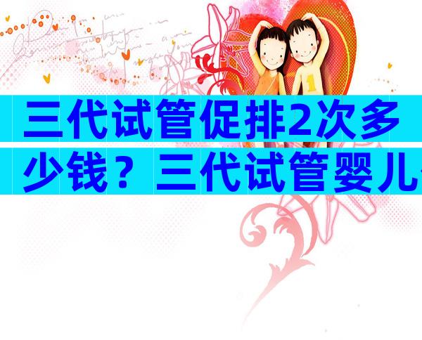 三代试管促排2次多少钱？三代试管婴儿促排几天？