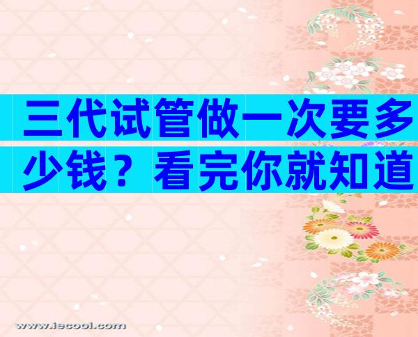 三代试管做一次要多少钱？看完你就知道大概的费用了。