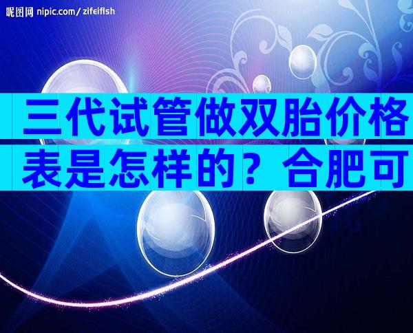 三代试管做双胎价格表是怎样的？合肥可以做吗