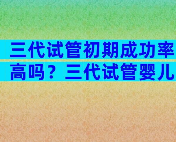 三代试管初期成功率高吗？三代试管婴儿成功率有多高费用是多少？